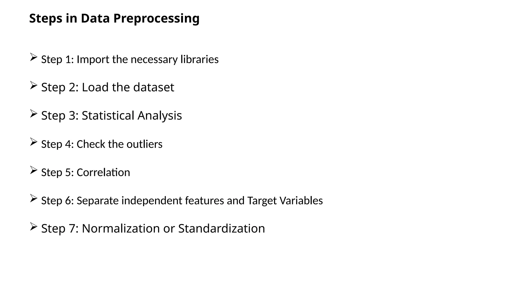 Steps in Data Preprocessing
 Step 1: Import the necessary libraries
 Step 2: Load the dataset
 Step 3: Statistical Analysis
 Step 4: Check the outliers
 Step 5: Correlation
 Step 6: Separate independent features and Target Variables
 Step 7: Normalization or Standardization
 