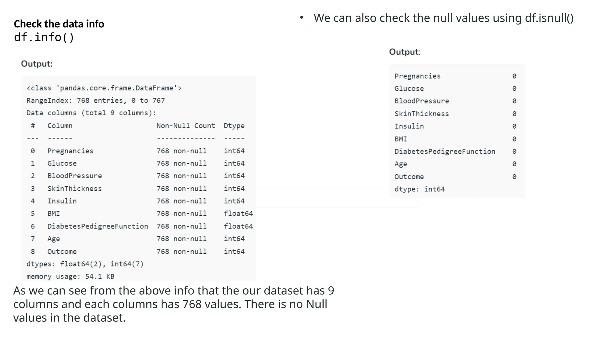 Check the data info
df.info()
As we can see from the above info that the our dataset has 9
columns and each columns has 768 values. There is no Null
values in the dataset.
• We can also check the null values using df.isnull()
 