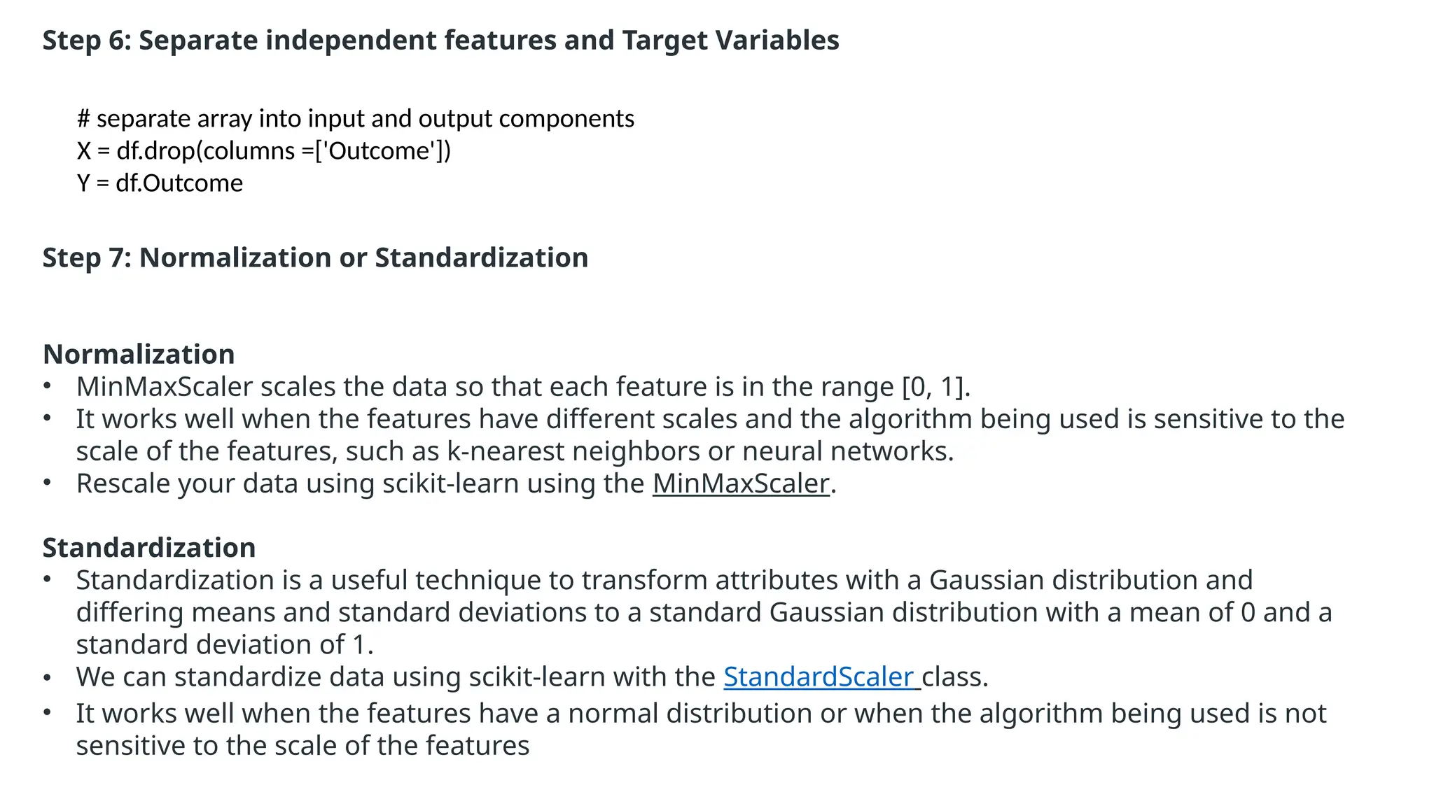 Step 6: Separate independent features and Target Variables
# separate array into input and output components
X = df.drop(columns =['Outcome'])
Y = df.Outcome
Step 7: Normalization or Standardization
Normalization
• MinMaxScaler scales the data so that each feature is in the range [0, 1].
• It works well when the features have different scales and the algorithm being used is sensitive to the
scale of the features, such as k-nearest neighbors or neural networks.
• Rescale your data using scikit-learn using the MinMaxScaler.
Standardization
• Standardization is a useful technique to transform attributes with a Gaussian distribution and
differing means and standard deviations to a standard Gaussian distribution with a mean of 0 and a
standard deviation of 1.
• We can standardize data using scikit-learn with the StandardScaler class.
• It works well when the features have a normal distribution or when the algorithm being used is not
sensitive to the scale of the features
 