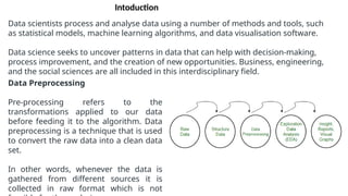 Data scientists process and analyse data using a number of methods and tools, such
as statistical models, machine learning algorithms, and data visualisation software.
Data science seeks to uncover patterns in data that can help with decision-making,
process improvement, and the creation of new opportunities. Business, engineering,
and the social sciences are all included in this interdisciplinary field.
Data Preprocessing
Pre-processing refers to the
transformations applied to our data
before feeding it to the algorithm. Data
preprocessing is a technique that is used
to convert the raw data into a clean data
set.
In other words, whenever the data is
gathered from different sources it is
collected in raw format which is not
Intoduction
 