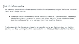 Need of Data Preprocessing
•
For achieving better results from the applied model in Machine Learning projects the format of the data
has to be in a proper manner.
• Some specified Machine Learning model needs information in a specified format, for example,
Random Forest algorithm does not support null values, therefore to execute random forest
algorithm null values have to be managed from the original raw data set.
• Another aspect is that the data set should be formatted in such a way that more than one Machine
Learning and Deep Learning algorithm are executed in one data set, and best out of them is chosen.
 