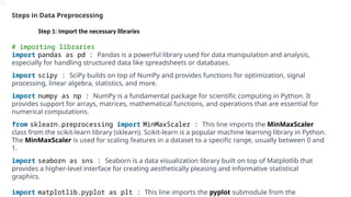 Steps in Data Preprocessing
Step 1: Import the necessary libraries
# importing libraries
import pandas as pd : Pandas is a powerful library used for data manipulation and analysis,
especially for handling structured data like spreadsheets or databases.
import scipy : SciPy builds on top of NumPy and provides functions for optimization, signal
processing, linear algebra, statistics, and more.
import numpy as np : NumPy is a fundamental package for scientific computing in Python. It
provides support for arrays, matrices, mathematical functions, and operations that are essential for
numerical computations.
from sklearn.preprocessing import MinMaxScaler : This line imports the MinMaxScaler
class from the scikit-learn library (sklearn). Scikit-learn is a popular machine learning library in Python.
The MinMaxScaler is used for scaling features in a dataset to a specific range, usually between 0 and
1.
import seaborn as sns : Seaborn is a data visualization library built on top of Matplotlib that
provides a higher-level interface for creating aesthetically pleasing and informative statistical
graphics.
import matplotlib.pyplot as plt : This line imports the pyplot submodule from the
 