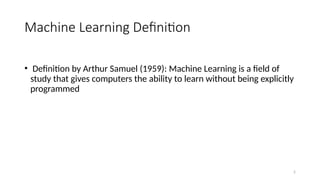 2
Machine Learning Definition
• Definition by Arthur Samuel (1959): Machine Learning is a field of
study that gives computers the ability to learn without being explicitly
programmed
 