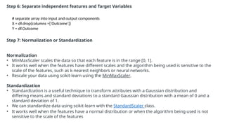 Step 6: Separate independent features and Target Variables
# separate array into input and output components
X = df.drop(columns =['Outcome'])
Y = df.Outcome
Step 7: Normalization or Standardization
Normalization
• MinMaxScaler scales the data so that each feature is in the range [0, 1].
• It works well when the features have different scales and the algorithm being used is sensitive to the
scale of the features, such as k-nearest neighbors or neural networks.
• Rescale your data using scikit-learn using the MinMaxScaler.
Standardization
• Standardization is a useful technique to transform attributes with a Gaussian distribution and
differing means and standard deviations to a standard Gaussian distribution with a mean of 0 and a
standard deviation of 1.
• We can standardize data using scikit-learn with the StandardScaler class.
• It works well when the features have a normal distribution or when the algorithm being used is not
sensitive to the scale of the features
 