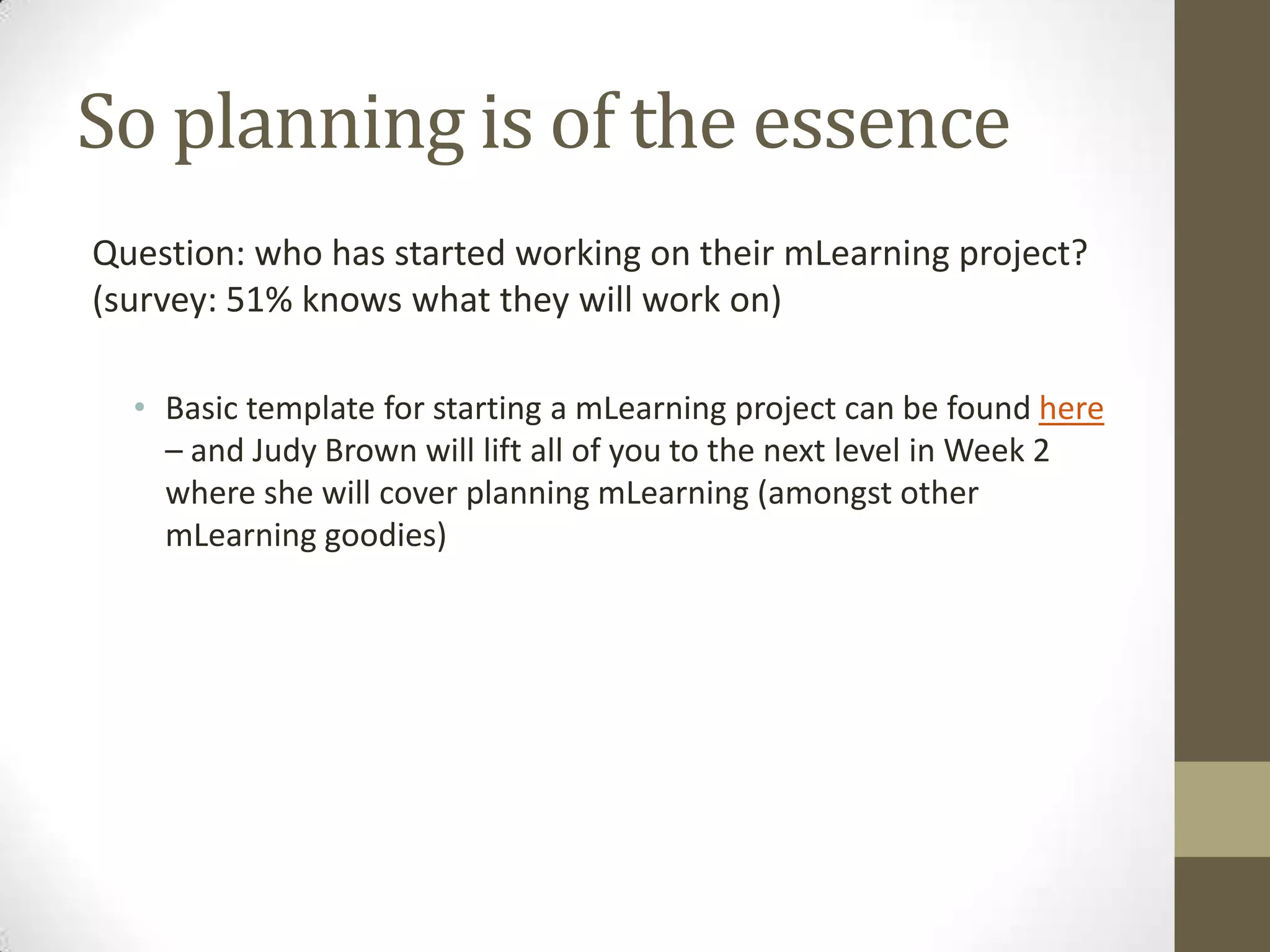 So planning is of the essenceQuestion: whohas startedworking on their mLearning project? (survey: 51% knowswhattheywillwork on)  Basic template forstarting a mLearning project canbe found here– and Judy Brown will lift all of youto the next level in Week 2 whereshewill cover planning mLearning (amongstother mLearning goodies)