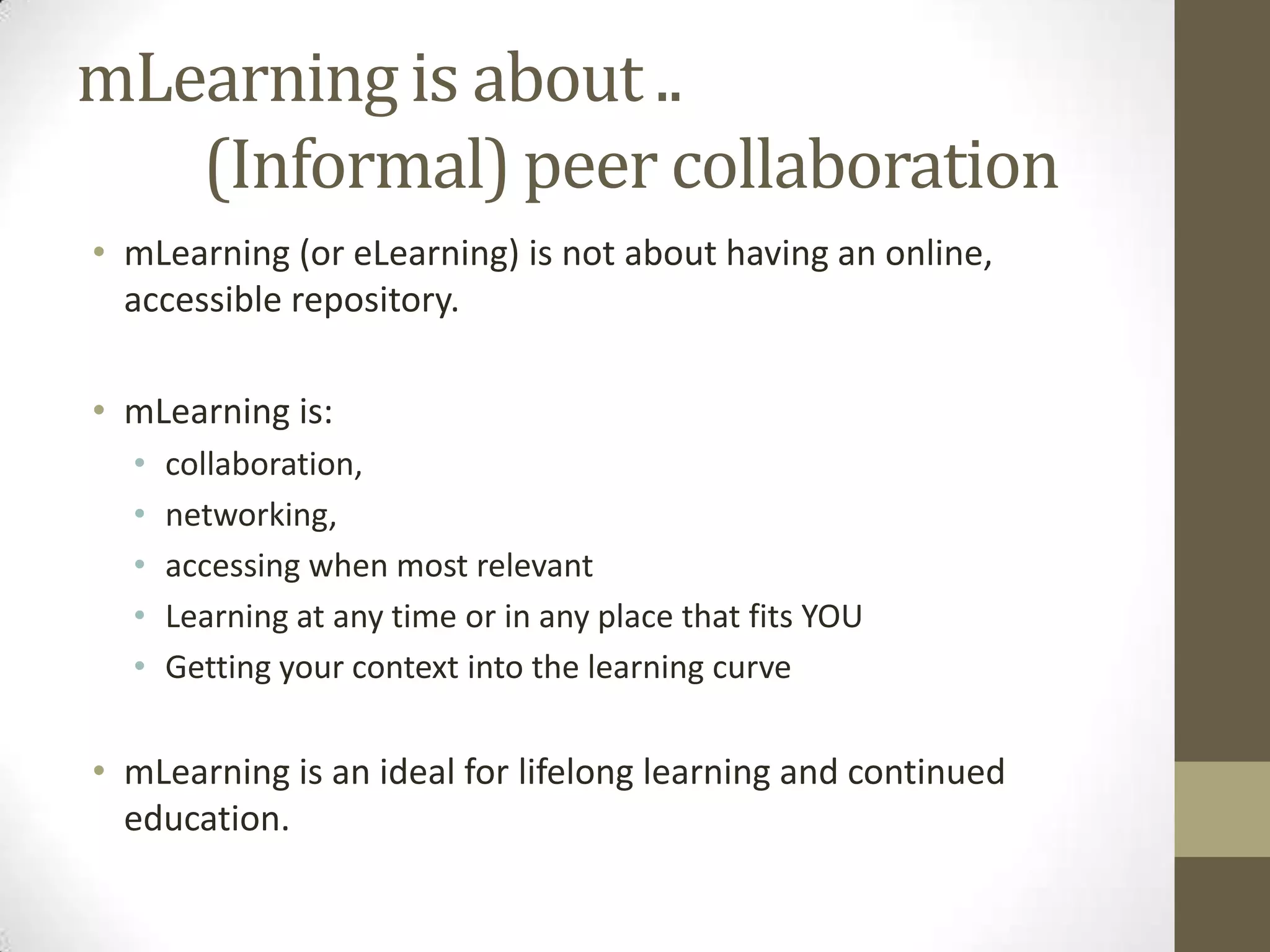 mLearning is about..         (Informal) peer collaborationmLearning (or eLearning) is notabouthavinganonline, accessiblerepository.mLearning is: collaboration, networking, accessingwhen most relevant Learning at anytime or in anyplacethat fits YOUGettingyour context into the learning curvemLearning is anidealforlifelonglearningandcontinuededucation.