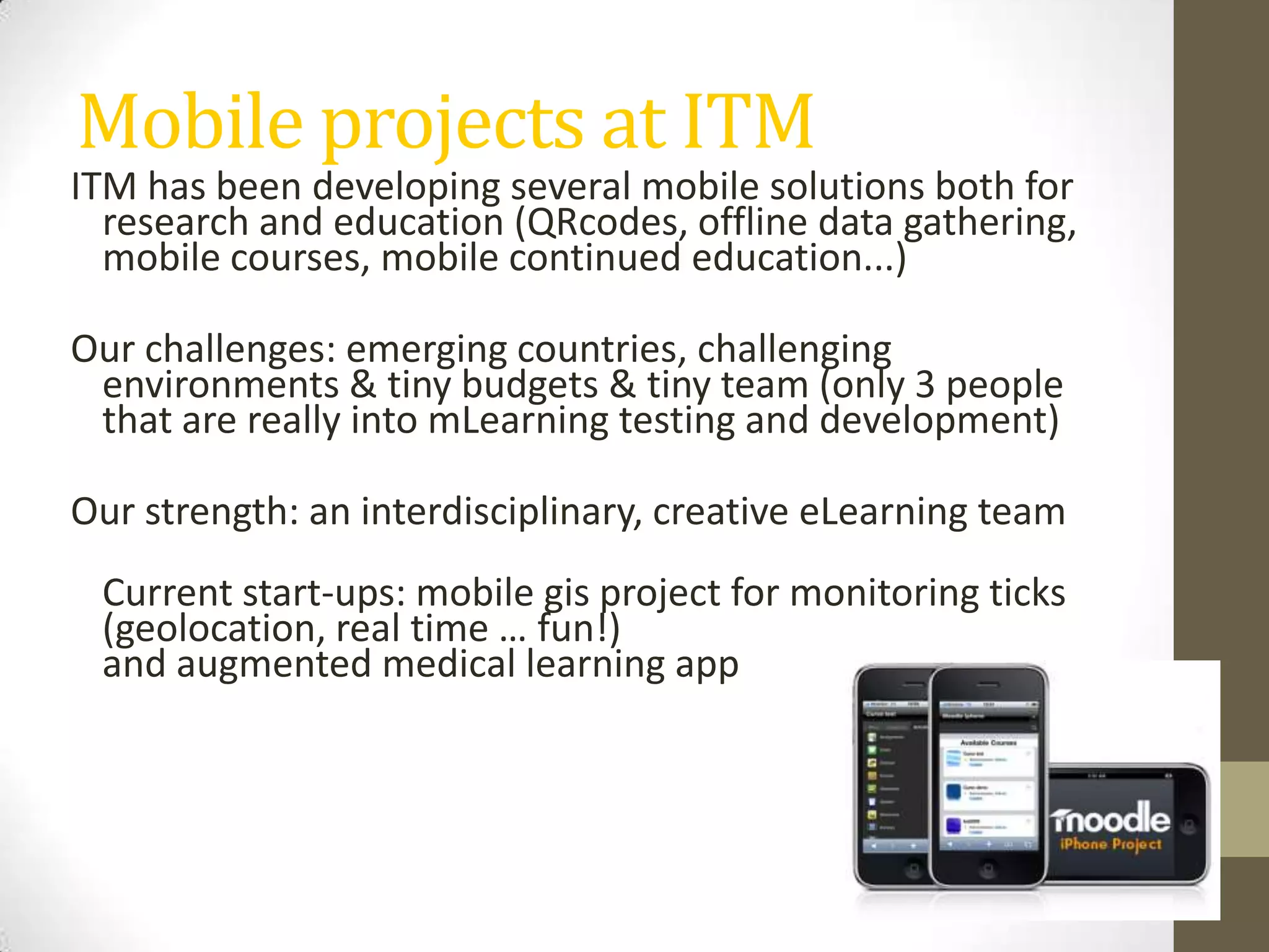 Mobile projects at ITMITM has been developingseveralmobile solutions bothfor research andeducation(QRcodes, offline data gathering, mobile courses, mobile continuededucation...) Ourchallenges: emergingcountries, challenging environments & tiny budgets & tinyteam (only 3 peoplethat are reallyinto mLearning testinganddevelopment)Ourstrength: aninterdisciplinary, creativeeLearning team Current start-ups: mobile gis project for monitoring ticks (geolocation, real time … fun!)andaugmentedmedicallearningapp
