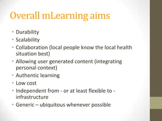 Overall mLearning aimsDurabilityScalabilityCollaboration (localpeopleknow the local health situation best)Allowing user generatedcontent (integrating personal context)AuthenticlearningLow costIndependent from - or at leastflexibleto - infrastructureGeneric– ubiquitouswheneverpossible