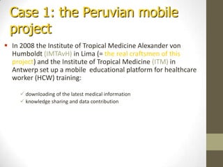 Case 1: the Peruvianmobile projectIn 2008 the Institute of Tropical Medicine Alexander von Humboldt (IMTAvH) in Lima (= the real craftsmen of this project) and the Institute of Tropical Medicine (ITM) in Antwerp set up a mobile  educational platform for healthcare worker (HCW) training:
