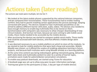 Challenges to tackleLack of mobile standards (html5 on the rise with W3C mobile web initiative)Lack of interoperability of the mobile programsRelatively high investment cost: mobile devices, phone service fee, mobile IT help desk for technical problemsConnectivity not assured and different per regionNeed more mobile theory research to really get the most out of the mobile possibilitiesNative apps => different approaches => time consuming (SDK’s)Augmented mobile learning is tough for limited budgets, but delivers more interactivityReal time feedback or content/context pick-upTime to find creative solutionsAnd the many challenges we heard here …(cartoon by Nick D Kim, nearingzero.net) 