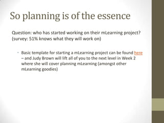 So planning is of the essenceQuestion: whohas startedworking on their mLearning project? (survey: 51% knowswhattheywillwork on)  Basic template forstarting a mLearning project canbe found here– and Judy Brown will lift all of youto the next level in Week 2 whereshewill cover planning mLearning (amongstother mLearning goodies)