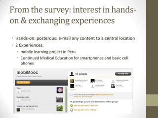 From the survey: interest in hands-on & exchangingexperiencesHands-on: posterous: e-mail any content to a centrallocation2 Experiences: mobile learning project in PeruContinuedMedicalEducationforsmartphonesand basic cellphones