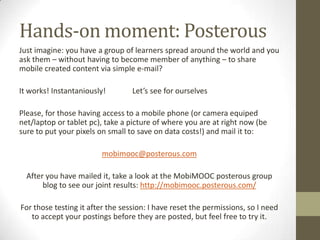 Hands-on moment: PosterousJust imagine: you have a group of learners spread around the worldandyouaskthem – without havingtobecome member of anything – to share mobile created content via simple e-mail?It works! Instantaniously!              Let’sseeforourselvesPlease, forthosehaving access to a mobile phone (or camera equiped net/laptop or tablet pc), take a picture of whereyou are at right now (besureto put your pixels on small to save on data costs!) and mail itto:mobimooc@posterous.comAfteryou have mailedit, take a look at the MobiMOOCposterousgroup blog toseeour joint results: http://mobimooc.posterous.com/For thosetestingitafter the session: I have reset the permissions, so I needto accept yourpostingsbeforethey are posted, but feel free totry it.
