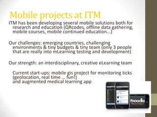 Mobile projects at ITMITM has been developingseveralmobile solutions bothfor research andeducation(QRcodes, offline data gathering, mobile courses, mobile continuededucation...) Ourchallenges: emergingcountries, challenging environments & tiny budgets & tinyteam (only 3 peoplethat are reallyinto mLearning testinganddevelopment)Ourstrength: aninterdisciplinary, creativeeLearning team Current start-ups: mobile gis project for monitoring ticks (geolocation, real time … fun!)andaugmentedmedicallearningapp