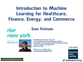 Introduction to Machine
Learning for Healthcare,
Finance, Energy, and Commerce
Sam Putnam
7/12/2017
@edeeplearning
Available July 26 and July 27?
I am teaching the Executing Deep Learning
Strategies and Deploying Enterprise Deep Learning
Tracks at Deep Learning Conf™,
hosted by Rise.
Tickets are available now:
www.DeepLearningConf.com
 
