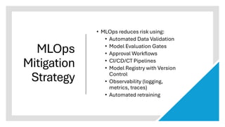 MLOps
Mitigation
Strategy
• MLOps reduces risk using:
• Automated Data Validation
• Model Evaluation Gates
• Approval Workflows
• CI/CD/CT Pipelines
• Model Registry with Version
Control
• Observability (logging,
metrics, traces)
• Automated retraining
 