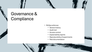 Governance &
Compliance
• MLOps enforces:
• Version history
• Audit trail
• Access control
• Explainability reports
• Reproducibility of experiments
• Risk documentation
 