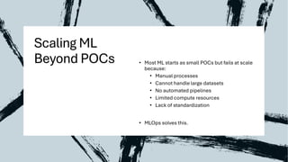 Scaling ML
Beyond POCs • Most ML starts as small POCs but fails at scale
because:
• Manual processes
• Cannot handle large datasets
• No automated pipelines
• Limited compute resources
• Lack of standardization
• MLOps solves this.
 