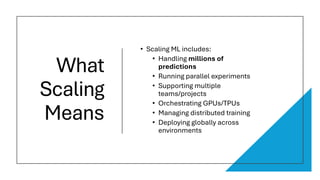 What
Scaling
Means
• Scaling ML includes:
• Handling millions of
predictions
• Running parallel experiments
• Supporting multiple
teams/projects
• Orchestrating GPUs/TPUs
• Managing distributed training
• Deploying globally across
environments
 