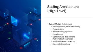Scaling Architecture
(High-Level)
• Typical MLOps Architecture
• Data ingestion (Batch/Streaming)
• Feature store
• Model training pipelines
• Model registry
• Containerized deployment
(Kubernetes/Serverless)
• Monitoring + feedback loop
• Automated retraining
 