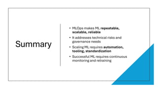 Summary
• MLOps makes ML repeatable,
scalable, reliable
• It addresses technical risks and
governance needs
• Scaling ML requires automation,
tooling, standardization
• Successful ML requires continuous
monitoring and retraining
 