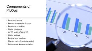 Components of
MLOps
• Data engineering
• Feature engineering & store
• Experiment tracking
• Model versioning
• CI/CD for ML (CI/CD/CT)
• Model registry
• Deployment pipelines
• Monitoring (drift, data & model)
• Governance & documentation
 