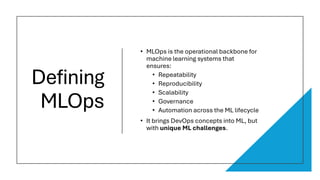 Defining
MLOps
• MLOps is the operational backbone for
machine learning systems that
ensures:
• Repeatability
• Reproducibility
• Scalability
• Governance
• Automation across the ML lifecycle
• It brings DevOps concepts into ML, but
with unique ML challenges.
 