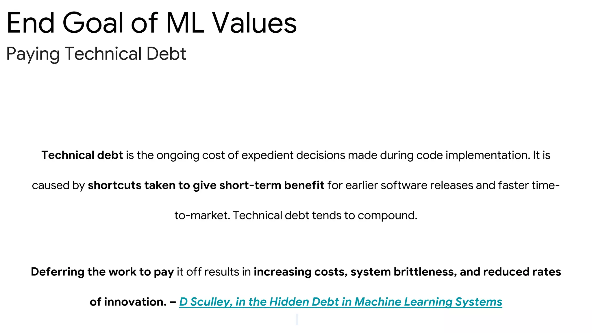 End Goal of ML Values
Paying Technical Debt
Technical debt is the ongoing cost of expedient decisions made during code implementation. It is
caused by shortcuts taken to give short-term benefit for earlier software releases and faster time-
to-market. Technical debt tends to compound.
Deferring the work to pay it off results in increasing costs, system brittleness, and reduced rates
of innovation. – D Sculley, in the Hidden Debt in Machine Learning Systems
 