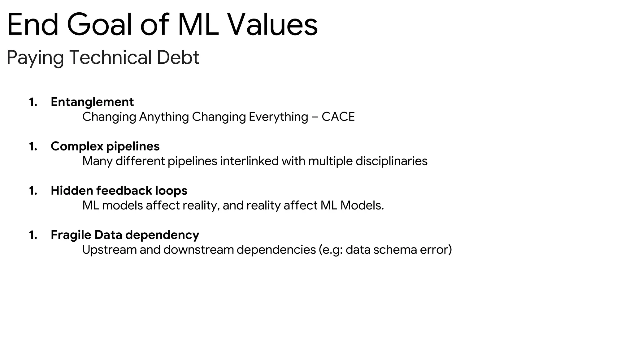 End Goal of ML Values
Paying Technical Debt
1. Entanglement
Changing Anything Changing Everything – CACE
1. Complex pipelines
Many different pipelines interlinked with multiple disciplinaries
1. Hidden feedback loops
ML models affect reality, and reality affect ML Models.
1. Fragile Data dependency
Upstream and downstream dependencies (e.g: data schema error)
 