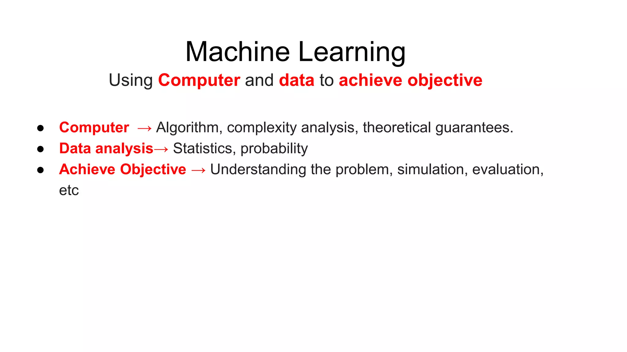 Machine Learning
Using Computer and data to achieve objective
● Computer → Algorithm, complexity analysis, theoretical guarantees.
● Data analysis→ Statistics, probability
● Achieve Objective → Understanding the problem, simulation, evaluation,
etc
 