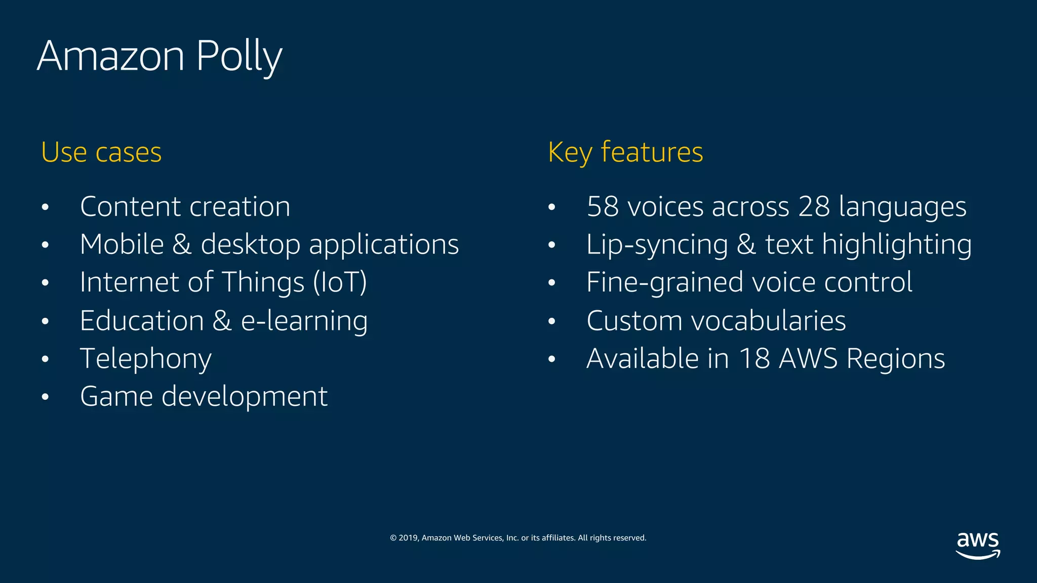© 2019, Amazon Web Services, Inc. or its affiliates. All rights reserved.
Amazon Polly
• Content creation
• Mobile & desktop applications
• Internet of Things (IoT)
• Education & e-learning
• Telephony
• Game development
Use cases
• 58 voices across 28 languages
• Lip-syncing & text highlighting
• Fine-grained voice control
• Custom vocabularies
• Available in 18 AWS Regions
Key features
 