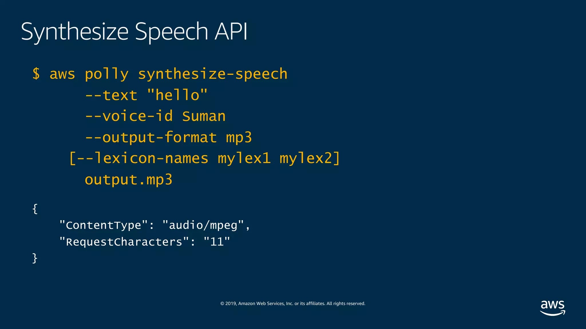 © 2019, Amazon Web Services, Inc. or its affiliates. All rights reserved.
Synthesize Speech API
$ aws polly synthesize-speech
--text "hello"
--voice-id Suman
--output-format mp3
[--lexicon-names mylex1 mylex2]
output.mp3
{
"ContentType": "audio/mpeg",
"RequestCharacters": "11"
}
 