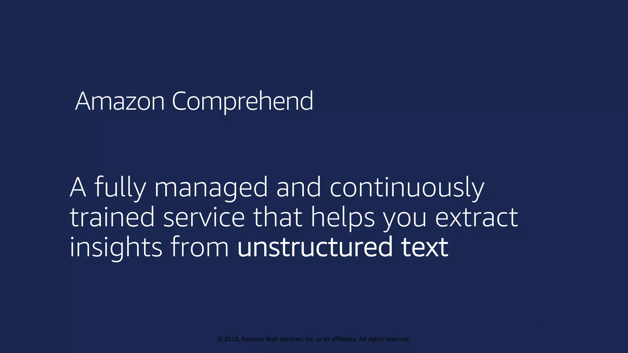 © 2019, Amazon Web Services, Inc. or its affiliates. All rights reserved.
© 2018, Amazon Web Services, Inc. or its affiliates. All rights reserved.
A fully managed and continuously
trained service that helps you extract
insights from unstructured text
Amazon Comprehend
 