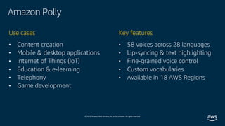 © 2019, Amazon Web Services, Inc. or its affiliates. All rights reserved.
Amazon Polly
• Content creation
• Mobile & desktop applications
• Internet of Things (IoT)
• Education & e-learning
• Telephony
• Game development
Use cases
• 58 voices across 28 languages
• Lip-syncing & text highlighting
• Fine-grained voice control
• Custom vocabularies
• Available in 18 AWS Regions
Key features
 