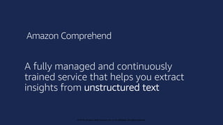 © 2019, Amazon Web Services, Inc. or its affiliates. All rights reserved.
© 2018, Amazon Web Services, Inc. or its affiliates. All rights reserved.
A fully managed and continuously
trained service that helps you extract
insights from unstructured text
Amazon Comprehend
 