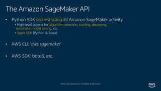 © 2019, Amazon Web Services, Inc. or its affiliates. All rights reserved.
The Amazon SageMaker API
• Python SDK orchestrating all Amazon SageMaker activity
• High-level objects for algorithm selection, training, deploying,
automatic model tuning, etc.
• Spark SDK (Python & Scala)
• AWS CLI: ‘aws sagemaker’
• AWS SDK: boto3, etc.
 