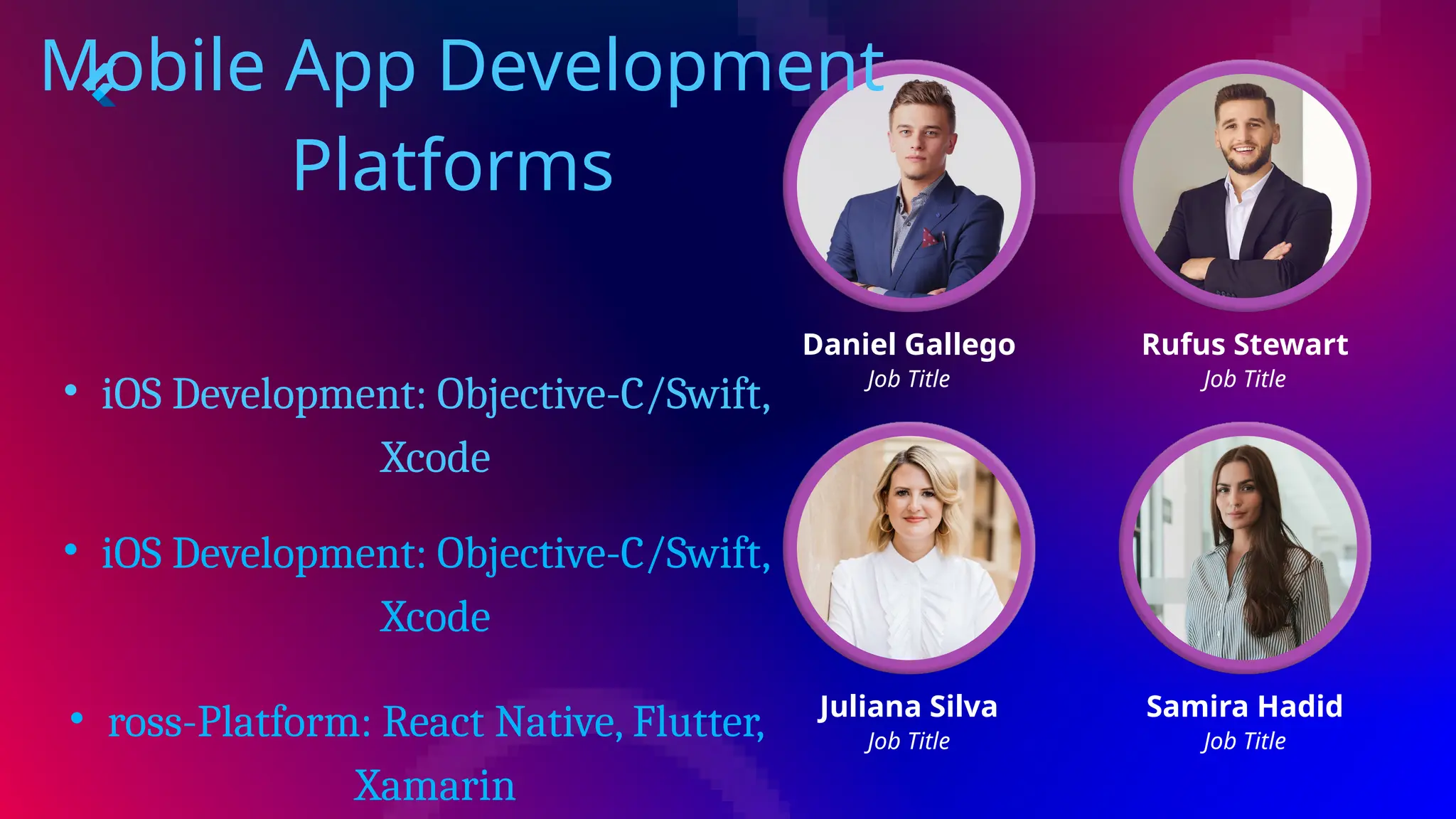 Daniel Gallego
Job Title
Rufus Stewart
Job Title
Juliana Silva
Job Title
Samira Hadid
Job Title
Mobile App Development
Platforms
• iOS Development: Objective-C/Swift,
Xcode
• iOS Development: Objective-C/Swift,
Xcode
• ross-Platform: React Native, Flutter,
Xamarin
 