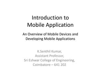 Introduction to
Mobile Application
K.Senthil Kumar,
Assistant Professor,
Sri Eshwar College of Engineering,
Coimbatore – 641 202
An Overview of Mobile Devices and
Developing Mobile Applications
 