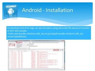 Android - Installation
Screenshots and error logs can also be taken using ddms.bat file placed at location
of ADT SDK bundle:
<Path>/adt-bundle-windows-x86_64-20130729adt-bundle-windows-x86_64-
20130729sdktools
 