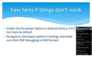  Enable the Developer Option in Android device, if it's
not there by default
 Navigate to Developer option in Settings and make
sure that USB Debugging is ON/Checked
Few hints if things don’t work
 