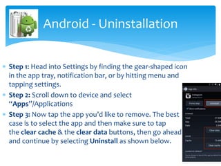  Step 1: Head into Settings by finding the gear-shaped icon
in the app tray, notification bar, or by hitting menu and
tapping settings.
 Step 2: Scroll down to device and select
“Apps”/Applications
 Step 3: Now tap the app you’d like to remove. The best
case is to select the app and then make sure to tap
the clear cache & the clear data buttons, then go ahead
and continue by selecting Uninstall as shown below.
Android - Uninstallation
 