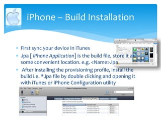 iPhone – Build Installation
 First sync your device in iTunes
 .ipa [ iPhone Application] is the build file, store it at
some convenient location. e.g. <Name>.ipa
 After installing the provisioning profile, install the
build i.e. *.ipa file by double clicking and opening it
with iTunes or iPhone Configuration utility
 