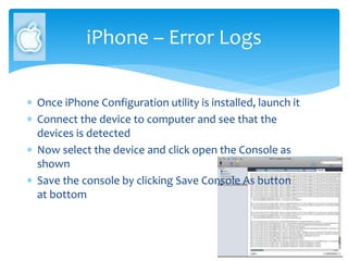 iPhone – Error Logs
 Once iPhone Configuration utility is installed, launch it
 Connect the device to computer and see that the
devices is detected
 Now select the device and click open the Console as
shown
 Save the console by clicking Save Console As button
at bottom
 