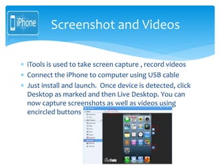  iTools is used to take screen capture , record videos
 Connect the iPhone to computer using USB cable
 Just install and launch. Once device is detected, click
Desktop as marked and then Live Desktop. You can
now capture screenshots as well as videos using
encircled buttons
Screenshot and Videos
 
