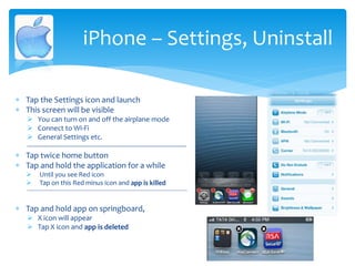  Tap the Settings icon and launch
 This screen will be visible
 You can turn on and off the airplane mode
 Connect to Wi-Fi
 General Settings etc.
--------------------------------------------------------------------------------------
 Tap twice home button
 Tap and hold the application for a while
 Until you see Red icon
 Tap on this Red minus icon and app is killed
----------------------------------------------------------------------------------------------------------------------
 Tap and hold app on springboard,
 X icon will appear
 Tap X icon and app is deleted
iPhone – Settings, Uninstall
 