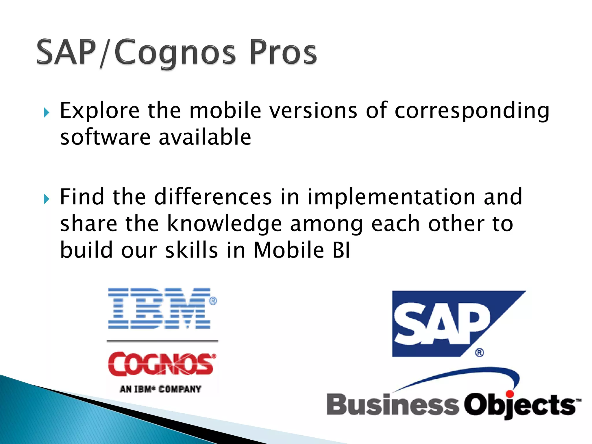    Explore the mobile versions of corresponding
    software available

   Find the differences in implementation and
    share the knowledge among each other to
    build our skills in Mobile BI
 