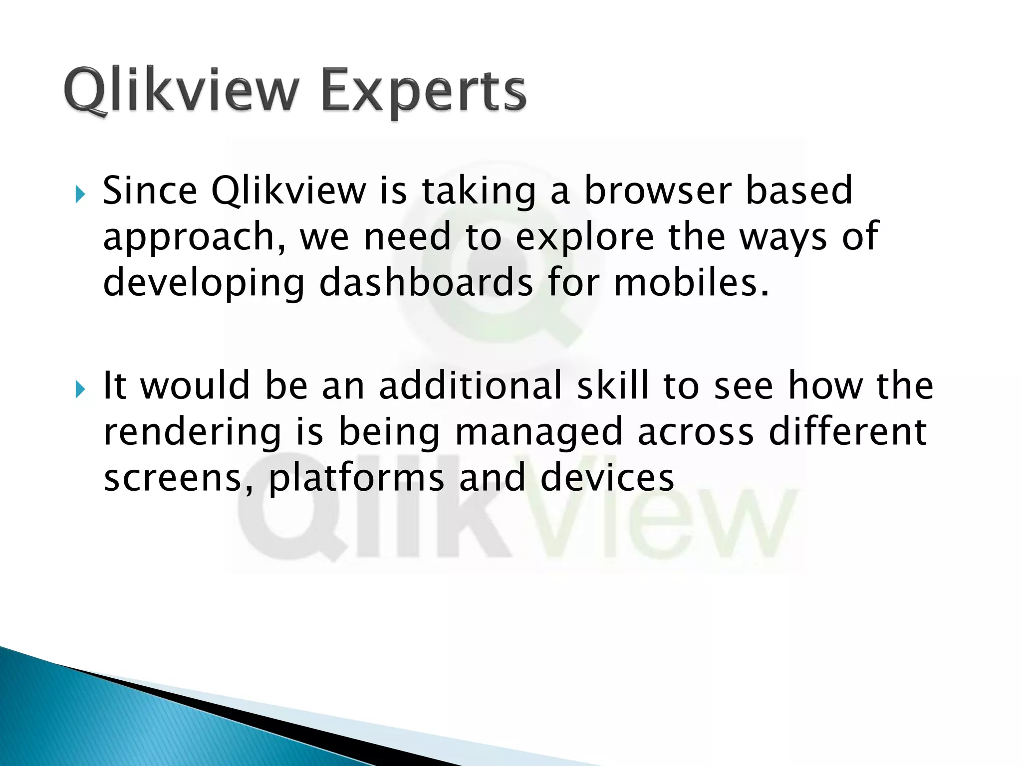    Since Qlikview is taking a browser based
    approach, we need to explore the ways of
    developing dashboards for mobiles.

   It would be an additional skill to see how the
    rendering is being managed across different
    screens, platforms and devices
 