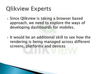    Since Qlikview is taking a browser based
    approach, we need to explore the ways of
    developing dashboards for mobiles.

   It would be an additional skill to see how the
    rendering is being managed across different
    screens, platforms and devices
 