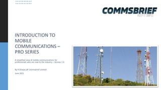 INTRODUCTION TO
MOBILE
COMMUNICATIONS –
PRO SERIES
A simplified view of mobile communications for
professionals who are new to the industry – Version 1.0
By A Ghayas @ Commsbrief Limited
June 2021
 
