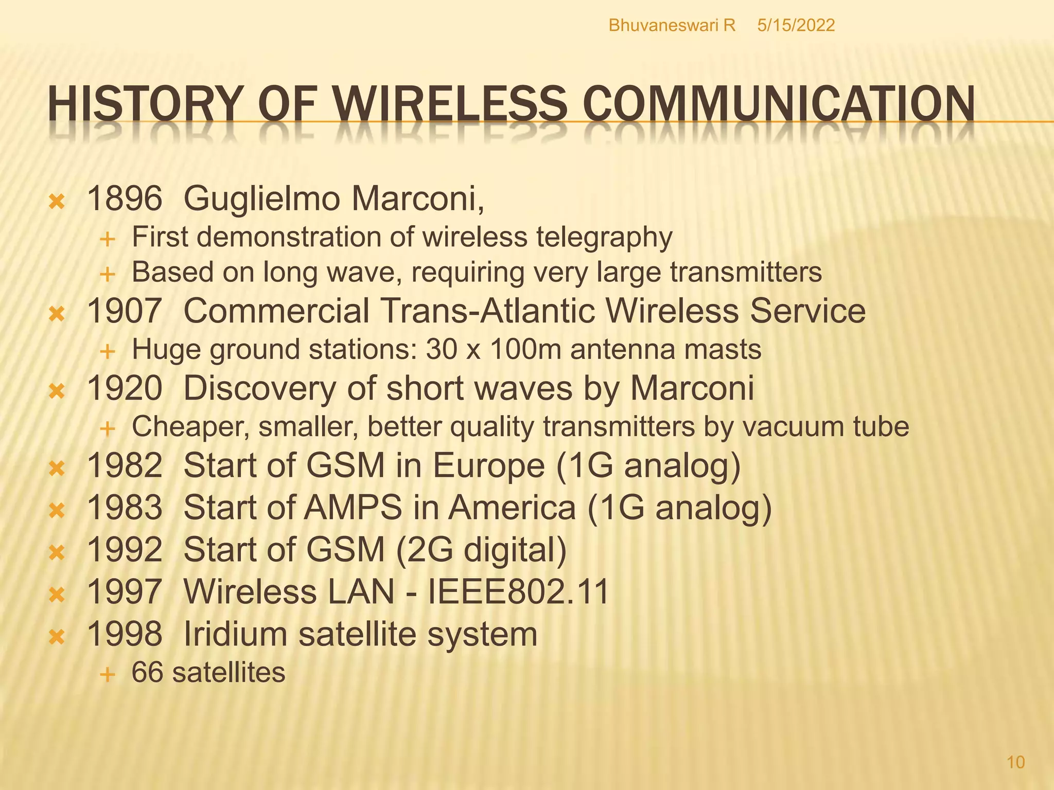 5/15/2022
Bhuvaneswari R
10
HISTORY OF WIRELESS COMMUNICATION
 1896 Guglielmo Marconi,
 First demonstration of wireless telegraphy
 Based on long wave, requiring very large transmitters
 1907 Commercial Trans-Atlantic Wireless Service
 Huge ground stations: 30 x 100m antenna masts
 1920 Discovery of short waves by Marconi
 Cheaper, smaller, better quality transmitters by vacuum tube
 1982 Start of GSM in Europe (1G analog)
 1983 Start of AMPS in America (1G analog)
 1992 Start of GSM (2G digital)
 1997 Wireless LAN - IEEE802.11
 1998 Iridium satellite system
 66 satellites
 